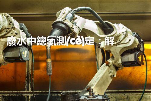 廢水中總氮測(cè)定：解開(kāi)污染之謎，保護(hù)環(huán)境大計(jì)！